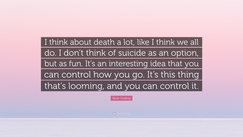 Ryan Gosling Quote: “I think about death a lot, like I think we all do. I don’t think of suicide as an option, but as fun. It’s an interesting idea that you can control how you go. It’s this thing that’s looming, and you can control it.”