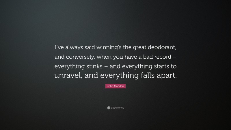 John Madden Quote: “I’ve always said winning’s the great deodorant, and conversely, when you have a bad record – everything stinks – and everything starts to unravel, and everything falls apart.”