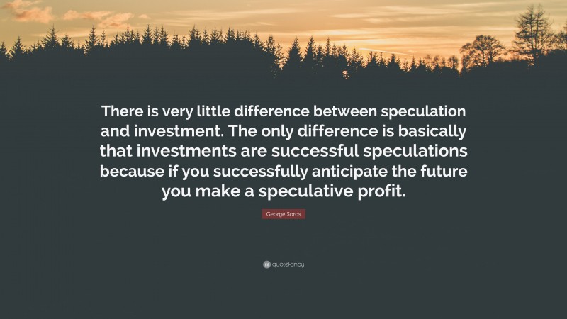 George Soros Quote: “There is very little difference between speculation and investment. The only difference is basically that investments are successful speculations because if you successfully anticipate the future you make a speculative profit.”