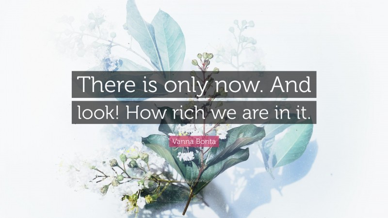 Vanna Bonta Quote: “There is only now. And look! How rich we are in it.”