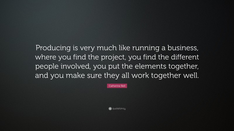 Catherine Bell Quote: “Producing is very much like running a business, where you find the project, you find the different people involved, you put the elements together, and you make sure they all work together well.”