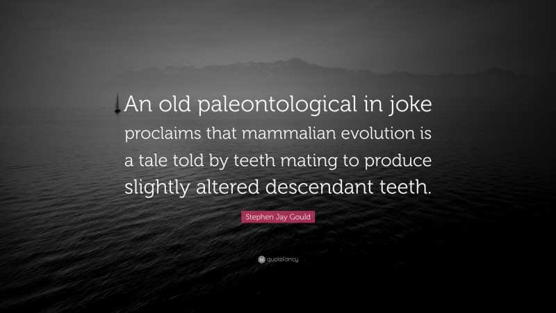 Stephen Jay Gould Quote: “An old paleontological in joke proclaims that mammalian evolution is a tale told by teeth mating to produce slightly altered descendant teeth.”