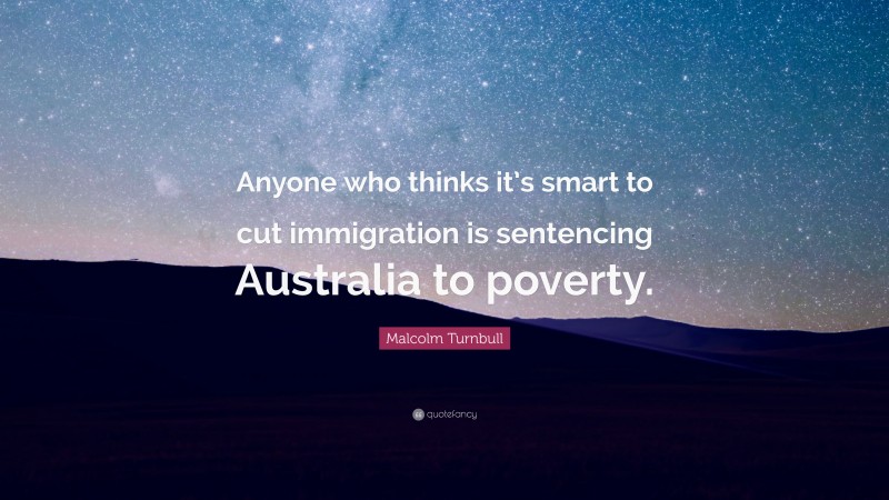 Malcolm Turnbull Quote: “Anyone who thinks it’s smart to cut immigration is sentencing Australia to poverty.”