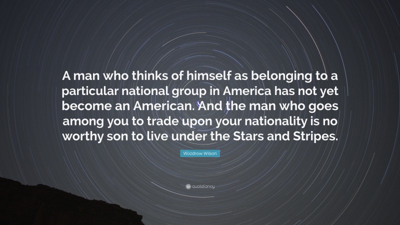 Woodrow Wilson Quote: “A man who thinks of himself as belonging to a particular national group in America has not yet become an American. And the man who goes among you to trade upon your nationality is no worthy son to live under the Stars and Stripes.”