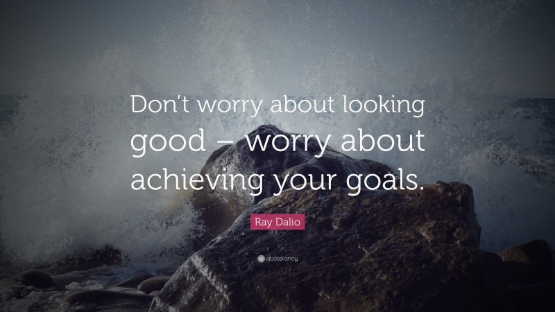Ray Dalio Quote: “Don’t worry about looking good – worry about achieving your goals.”
