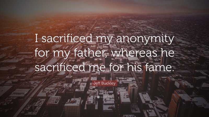 Jeff Buckley Quote: “I sacrificed my anonymity for my father, whereas he sacrificed me for his fame.”
