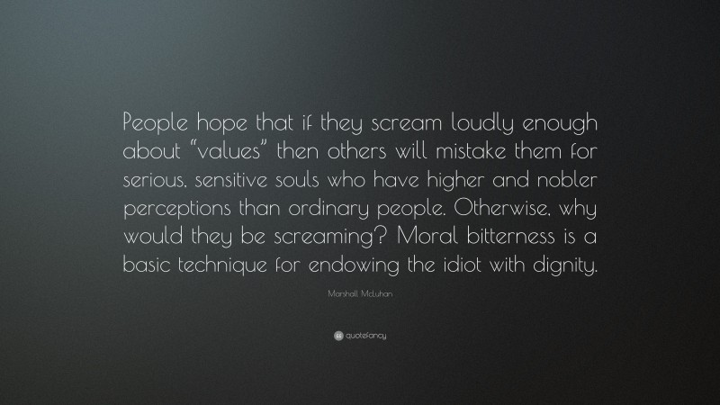 Marshall McLuhan Quote: “People hope that if they scream loudly enough about “values” then others will mistake them for serious, sensitive souls who have higher and nobler perceptions than ordinary people. Otherwise, why would they be screaming? Moral bitterness is a basic technique for endowing the idiot with dignity.”