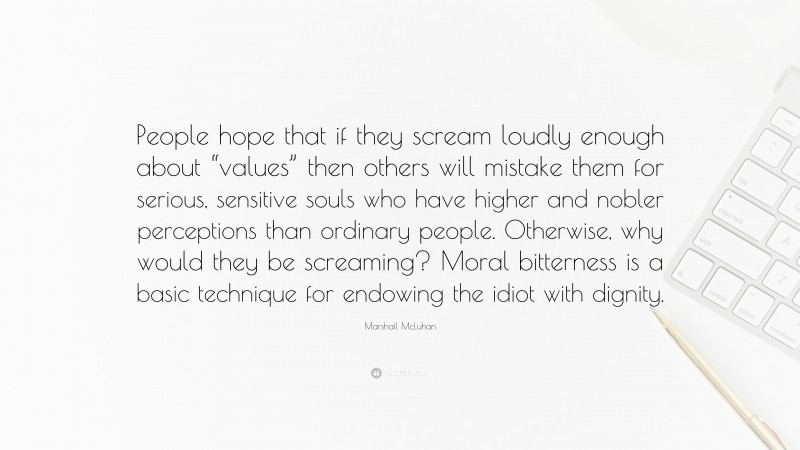 Marshall McLuhan Quote: “People hope that if they scream loudly enough about “values” then others will mistake them for serious, sensitive souls who have higher and nobler perceptions than ordinary people. Otherwise, why would they be screaming? Moral bitterness is a basic technique for endowing the idiot with dignity.”