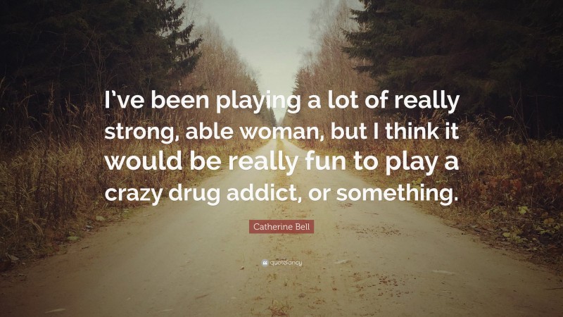 Catherine Bell Quote: “I’ve been playing a lot of really strong, able woman, but I think it would be really fun to play a crazy drug addict, or something.”