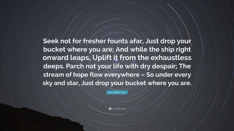 Sam Walter Foss Quote: “Seek not for fresher founts afar, Just drop your bucket where you are; And while the ship right onward leaps, Uplift it from the exhaustless deeps. Parch not your life with dry despair; The stream of hope flow everywhere – So under every sky and star, Just drop your bucket where you are.”