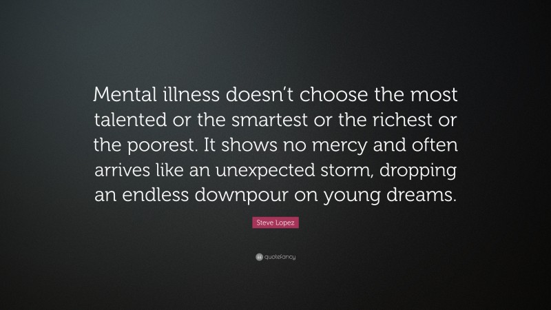 Steve Lopez Quote: “Mental illness doesn’t choose the most talented or the smartest or the richest or the poorest. It shows no mercy and often arrives like an unexpected storm, dropping an endless downpour on young dreams.”