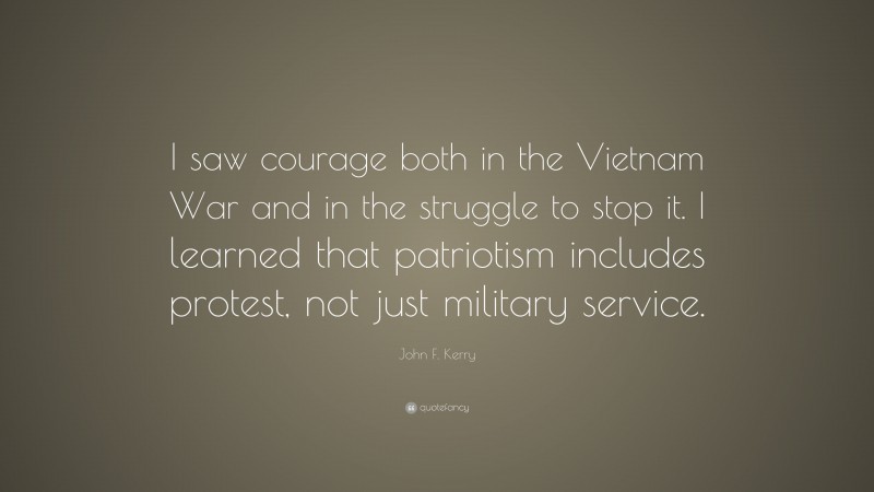 John F. Kerry Quote: “I saw courage both in the Vietnam War and in the struggle to stop it. I learned that patriotism includes protest, not just military service.”
