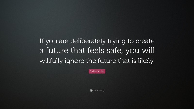 Seth Godin Quote: “If you are deliberately trying to create a future that feels safe, you will willfully ignore the future that is likely.”