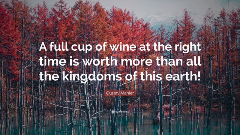 Gustav Mahler Quote: “A full cup of wine at the right time is worth more than all the kingdoms of this earth!”
