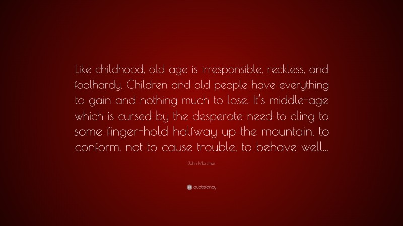 John Mortimer Quote: “Like childhood, old age is irresponsible, reckless, and foolhardy. Children and old people have everything to gain and nothing much to lose. It’s middle-age which is cursed by the desperate need to cling to some finger-hold halfway up the mountain, to conform, not to cause trouble, to behave well...”