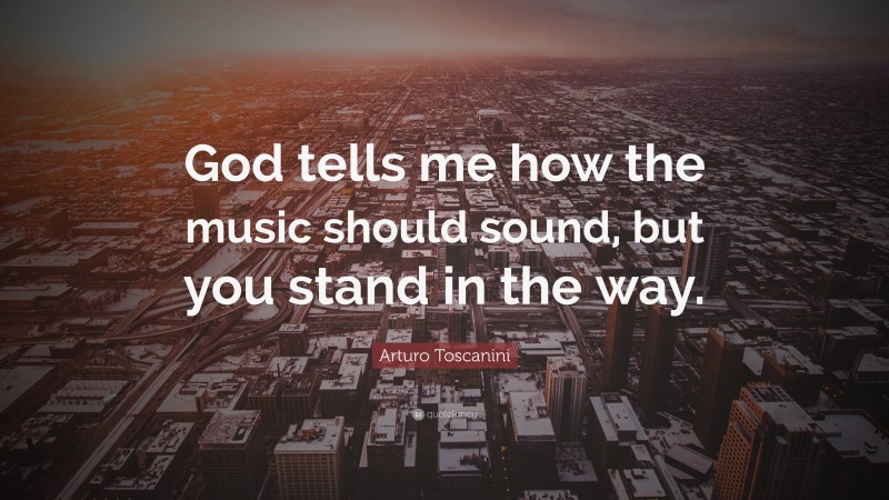 Arturo Toscanini Quote: “God tells me how the music should sound, but you stand in the way.”