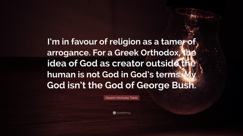 Nassim Nicholas Taleb Quote: “I’m in favour of religion as a tamer of arrogance. For a Greek Orthodox, the idea of God as creator outside the human is not God in God’s terms. My God isn’t the God of George Bush.”