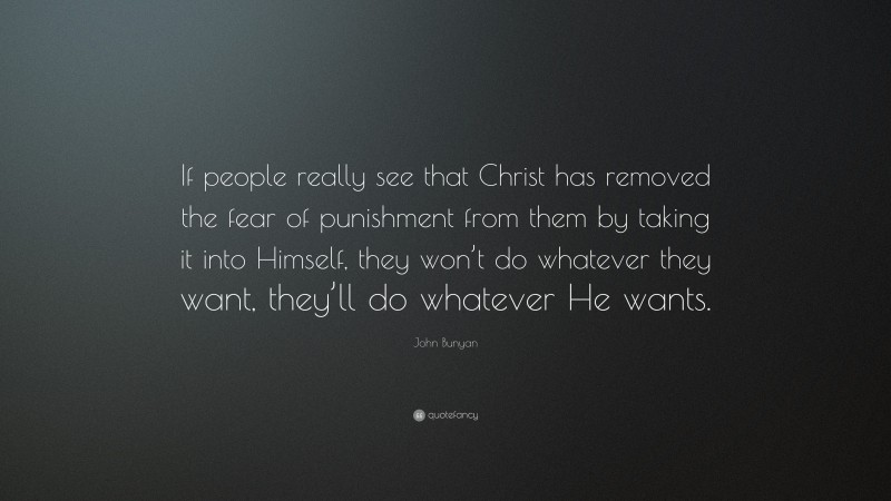 John Bunyan Quote: “If people really see that Christ has removed the fear of punishment from them by taking it into Himself, they won’t do whatever they want, they’ll do whatever He wants.”
