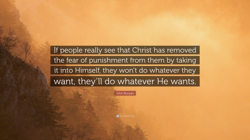 John Bunyan Quote: “If people really see that Christ has removed the fear of punishment from them by taking it into Himself, they won’t do whatever they want, they’ll do whatever He wants.”