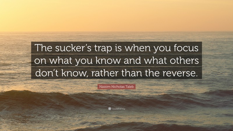 Nassim Nicholas Taleb Quote: “The sucker’s trap is when you focus on what you know and what others don’t know, rather than the reverse.”