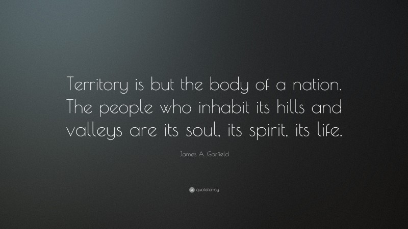 James A. Garfield Quote: “Territory is but the body of a nation. The people who inhabit its hills and valleys are its soul, its spirit, its life.”