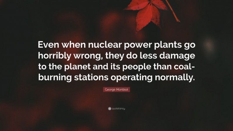 George Monbiot Quote: “Even when nuclear power plants go horribly wrong, they do less damage to the planet and its people than coal-burning stations operating normally.”