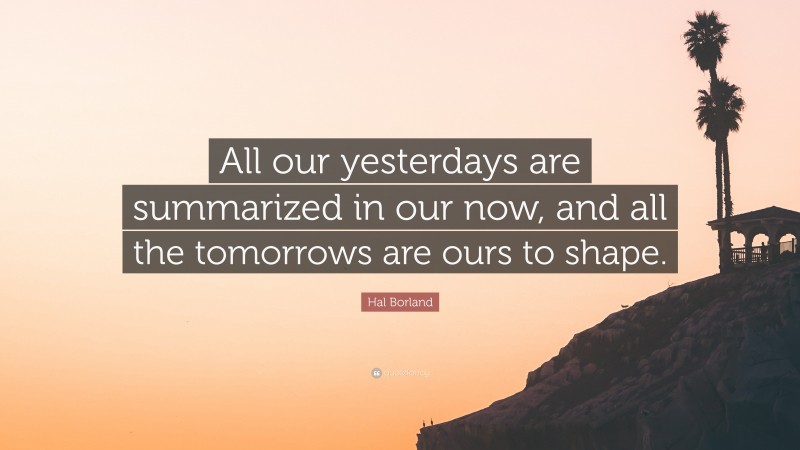 Hal Borland Quote: “All our yesterdays are summarized in our now, and all the tomorrows are ours to shape.”