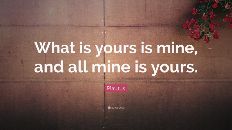 Plautus Quote: “What is yours is mine, and all mine is yours.”