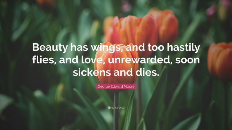 George Edward Moore Quote: “Beauty has wings, and too hastily flies, and love, unrewarded, soon sickens and dies.”