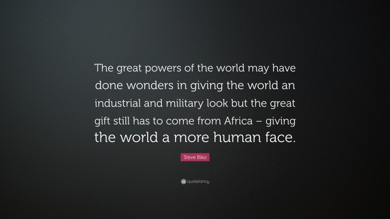 Steve Biko Quote: “The great powers of the world may have done wonders in giving the world an industrial and military look but the great gift still has to come from Africa – giving the world a more human face.”