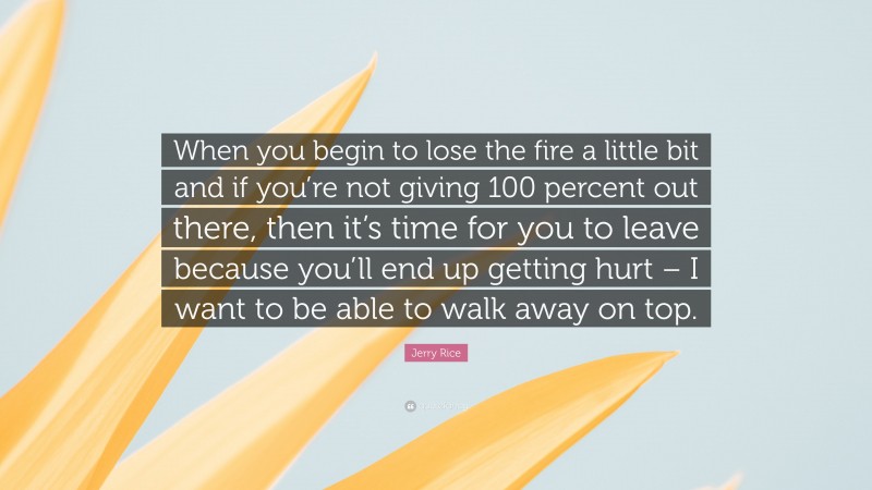 Jerry Rice Quote: “When you begin to lose the fire a little bit and if you’re not giving 100 percent out there, then it’s time for you to leave because you’ll end up getting hurt – I want to be able to walk away on top.”
