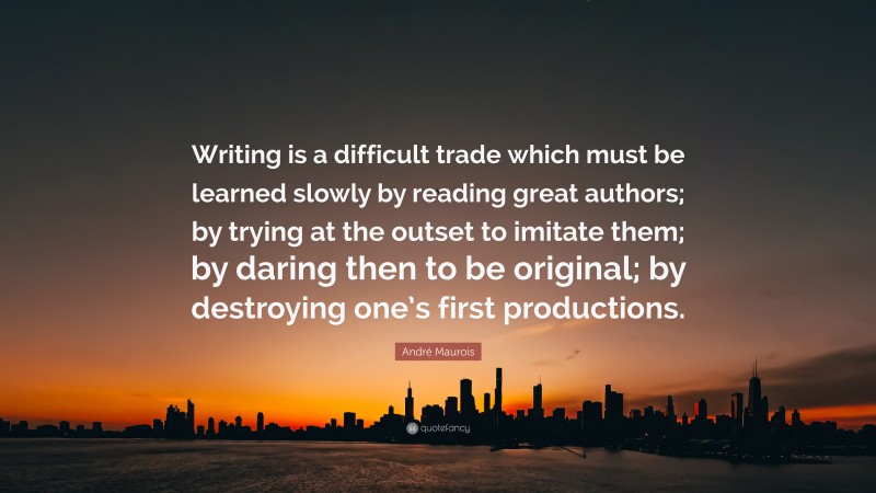 André Maurois Quote: “Writing is a difficult trade which must be learned slowly by reading great authors; by trying at the outset to imitate them; by daring then to be original; by destroying one’s first productions.”