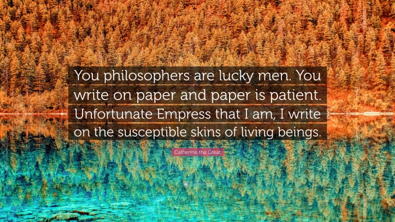 Catherine the Great Quote: “You philosophers are lucky men. You write on paper and paper is patient. Unfortunate Empress that I am, I write on the susceptible skins of living beings.”