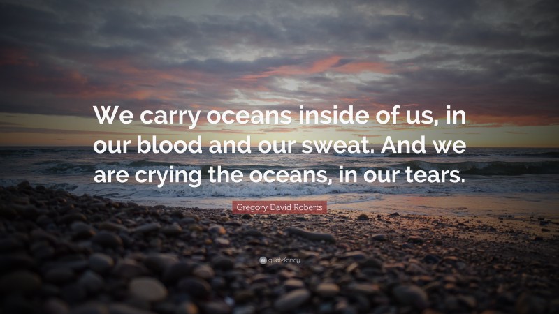 Gregory David Roberts Quote: “We carry oceans inside of us, in our blood and our sweat. And we are crying the oceans, in our tears.”