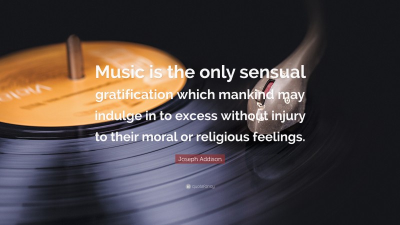 Joseph Addison Quote: “Music is the only sensual gratification which mankind may indulge in to excess without injury to their moral or religious feelings.”