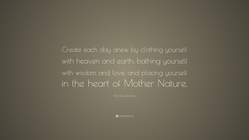 Morihei Ueshiba Quote: “Create each day anew by clothing yourself with heaven and earth, bathing yourself with wisdom and love, and placing yourself in the heart of Mother Nature.”