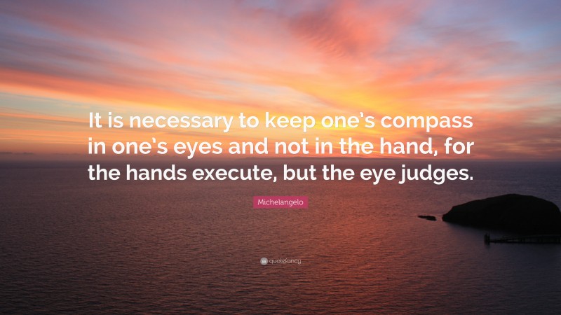 Michelangelo Quote: “It is necessary to keep one’s compass in one’s eyes and not in the hand, for the hands execute, but the eye judges.”