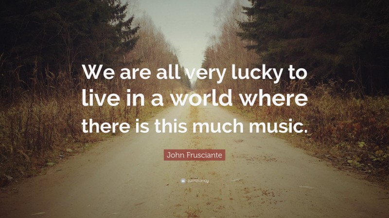 John Frusciante Quote: “We are all very lucky to live in a world where there is this much music.”