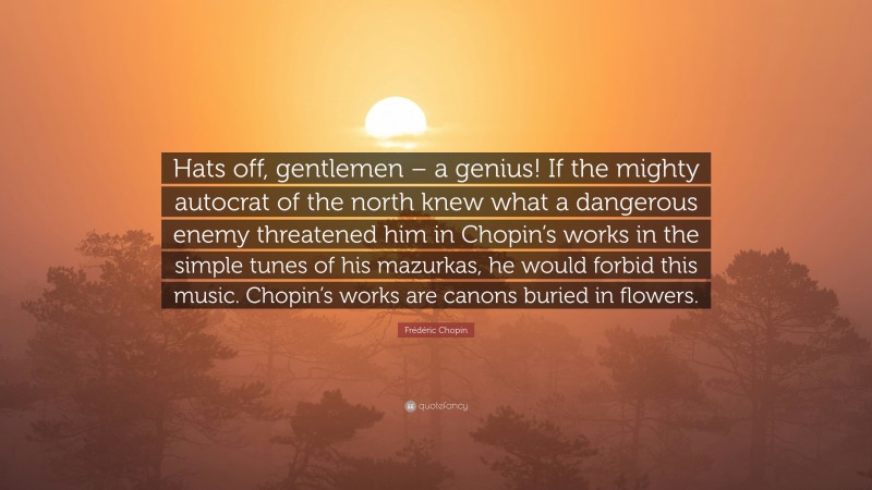 Frédéric Chopin Quote: “Hats off, gentlemen – a genius! If the mighty autocrat of the north knew what a dangerous enemy threatened him in Chopin’s works in the simple tunes of his mazurkas, he would forbid this music. Chopin’s works are canons buried in flowers.”