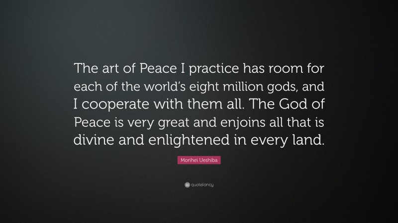 Morihei Ueshiba Quote: “The art of Peace I practice has room for each of the world’s eight million gods, and I cooperate with them all. The God of Peace is very great and enjoins all that is divine and enlightened in every land.”