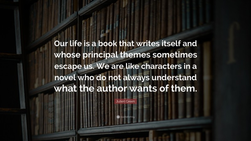 Julien Green Quote: “Our life is a book that writes itself and whose principal themes sometimes escape us. We are like characters in a novel who do not always understand what the author wants of them.”