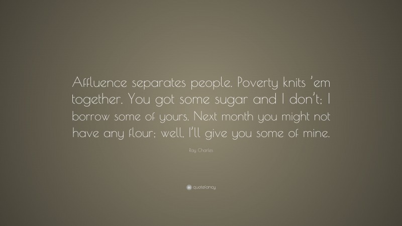 Ray Charles Quote: “Affluence separates people. Poverty knits ’em together. You got some sugar and I don’t; I borrow some of yours. Next month you might not have any flour; well, I’ll give you some of mine.”