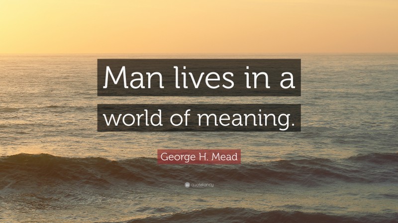 George H. Mead Quote: “Man lives in a world of meaning.”