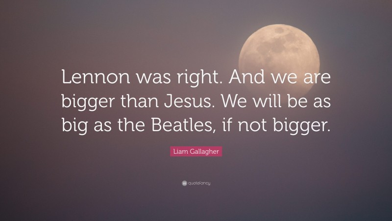 Liam Gallagher Quote: “Lennon was right. And we are bigger than Jesus. We will be as big as the Beatles, if not bigger.”