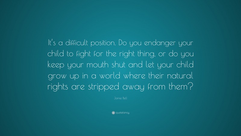 Jamie Bell Quote: “It’s a difficult position. Do you endanger your child to fight for the right thing, or do you keep your mouth shut and let your child grow up in a world where their natural rights are stripped away from them?”