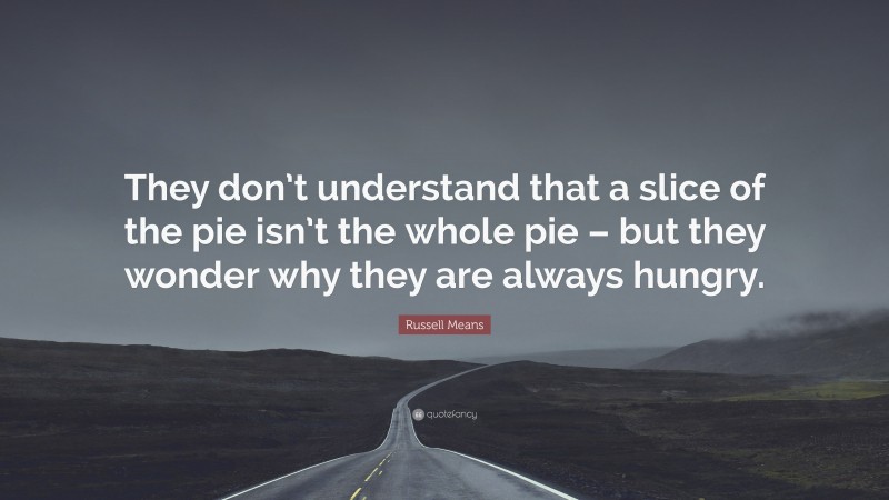 Russell Means Quote: “They don’t understand that a slice of the pie isn’t the whole pie – but they wonder why they are always hungry.”