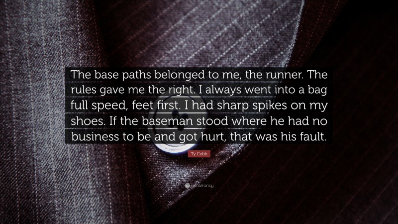 Ty Cobb Quote: “The base paths belonged to me, the runner. The rules gave me the right. I always went into a bag full speed, feet first. I had sharp spikes on my shoes. If the baseman stood where he had no business to be and got hurt, that was his fault.”