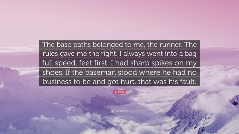 Ty Cobb Quote: “The base paths belonged to me, the runner. The rules gave me the right. I always went into a bag full speed, feet first. I had sharp spikes on my shoes. If the baseman stood where he had no business to be and got hurt, that was his fault.”