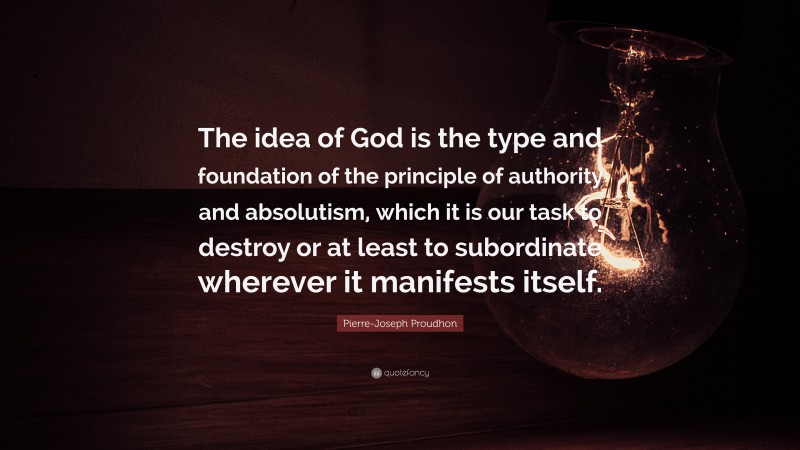Pierre-Joseph Proudhon Quote: “The idea of God is the type and foundation of the principle of authority and absolutism, which it is our task to destroy or at least to subordinate wherever it manifests itself.”