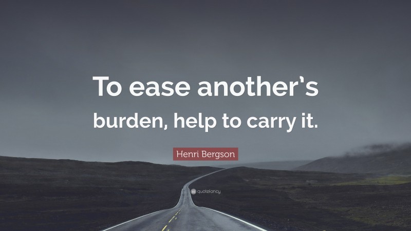 Henri Bergson Quote: “To ease another’s burden, help to carry it.”